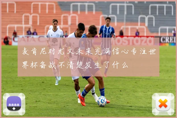 麦肯尼对尤文未来充满信心专注世界杯备战不清楚发生了什么