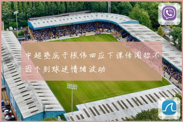 中超垫底于根伟回应下课传闻称不因个别球迷情绪波动