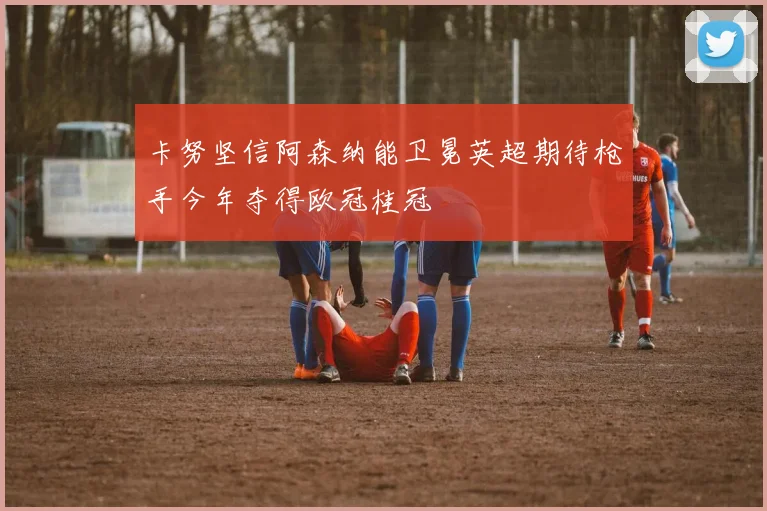 卡努坚信阿森纳能卫冕英超期待枪手今年夺得欧冠桂冠