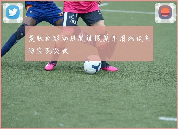 曼联新球场进展缓慢夏季用地谈判盼实现突破