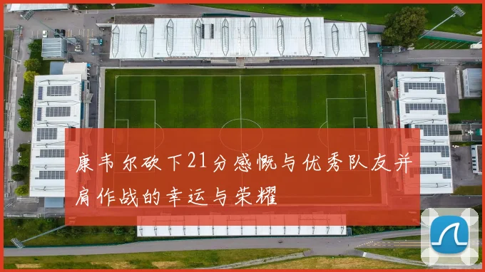 康韦尔砍下21分感慨与优秀队友并肩作战的幸运与荣耀