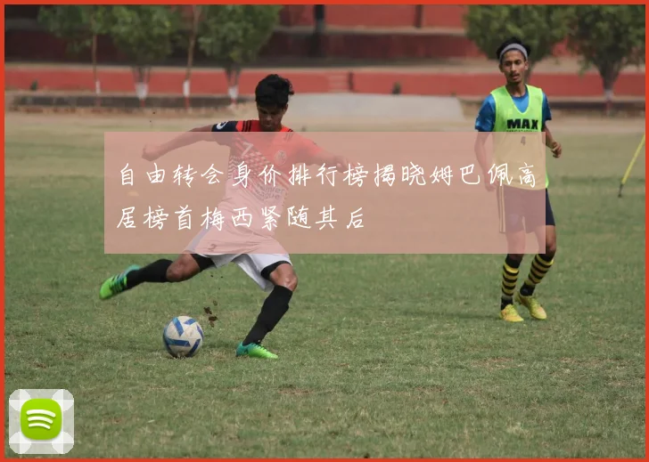 自由转会身价排行榜揭晓姆巴佩高居榜首梅西紧随其后