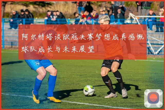 阿尔特塔谈欧冠决赛梦想成真感慨球队成长与未来展望