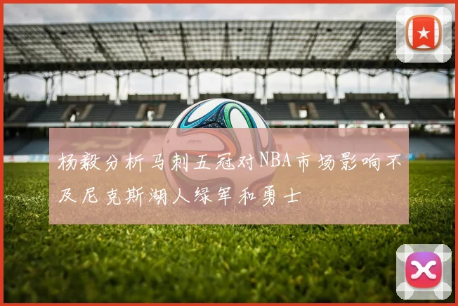 杨毅分析马刺五冠对NBA市场影响不及尼克斯湖人绿军和勇士
