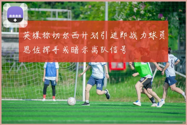 英媒称切尔西计划引进即战力球员恩佐挥手或暗示离队信号