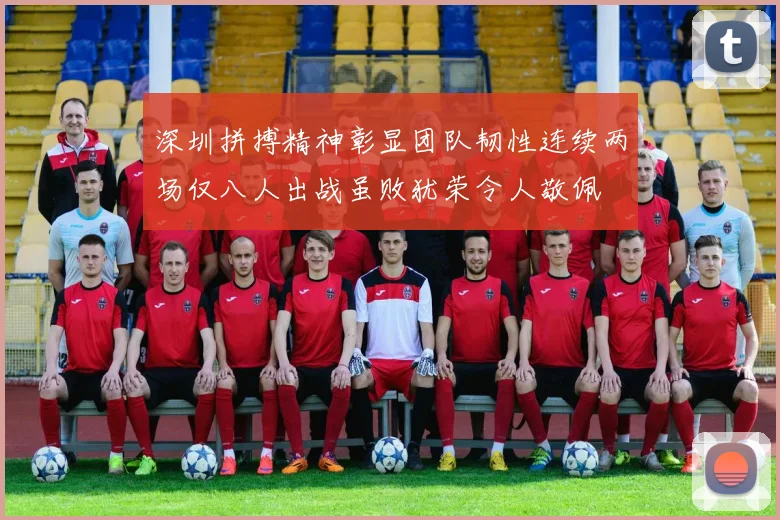 深圳拼搏精神彰显团队韧性连续两场仅八人出战虽败犹荣令人敬佩
