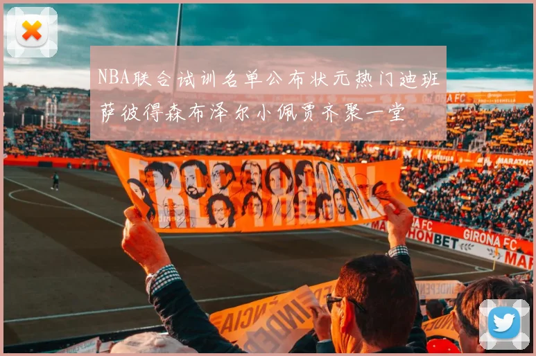 NBA联合试训名单公布状元热门迪班萨彼得森布泽尔小佩贾齐聚一堂